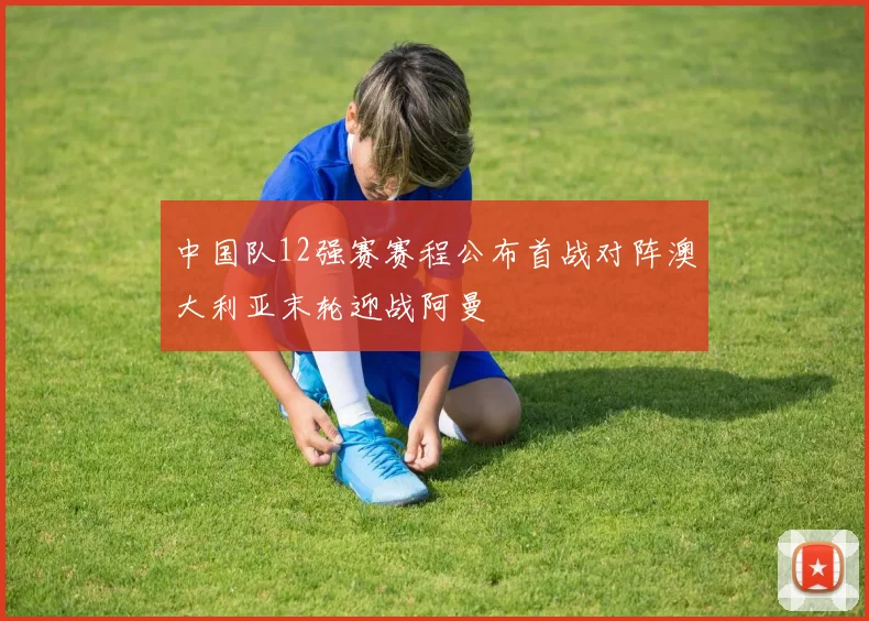中国队12强赛赛程公布首战对阵澳大利亚末轮迎战阿曼