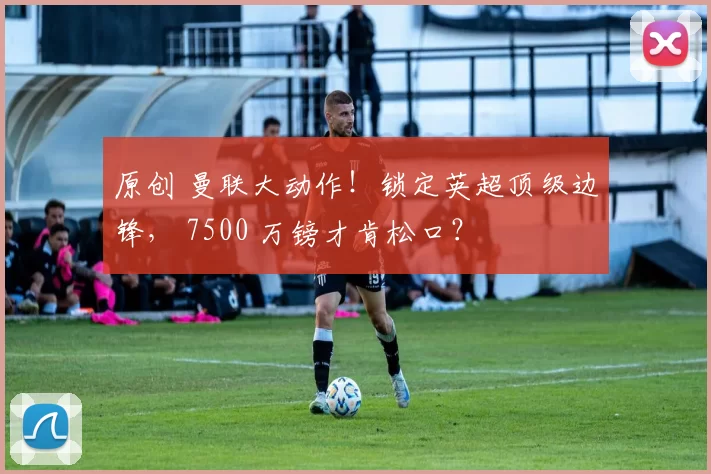 原创 曼联大动作！锁定英超顶级边锋， 7500 万镑才肯松口？