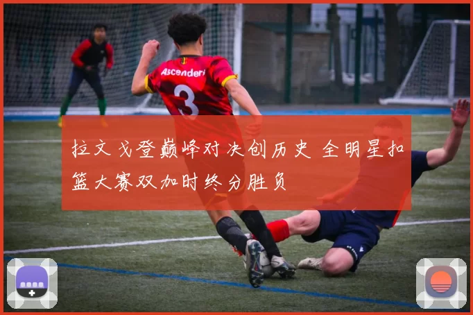拉文戈登巅峰对决创历史 全明星扣篮大赛双加时终分胜负
