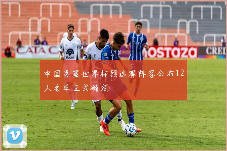 中国男篮世界杯预选赛阵容公布12人名单正式确定