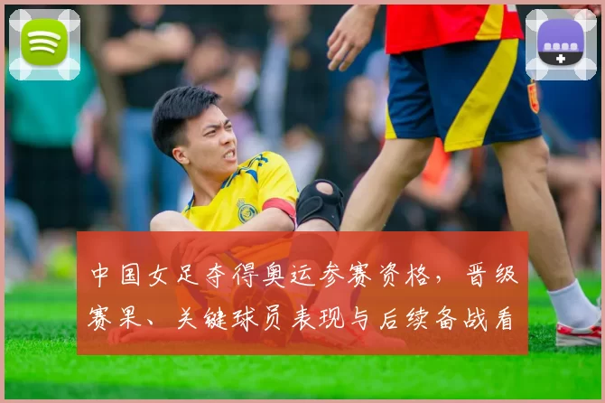 中国女足夺得奥运参赛资格，晋级赛果、关键球员表现与后续备战看点