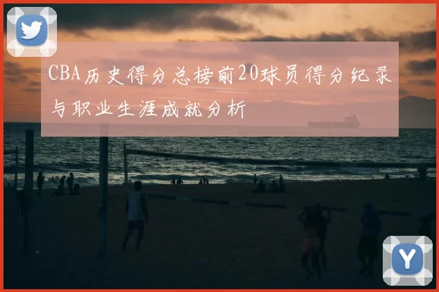 CBA历史得分总榜前20球员得分纪录与职业生涯成就分析