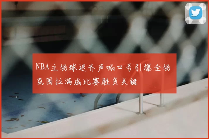 NBA主场球迷齐声喊口号引爆全场 氛围拉满成比赛胜负关键