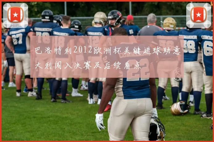 巴洛特利2012欧洲杯关键进球助意大利闯入决赛及后续看点