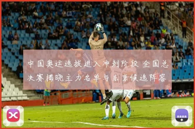 中国奥运选拔进入冲刺阶段 全国总决赛揭晓主力名单与东京候选阵容