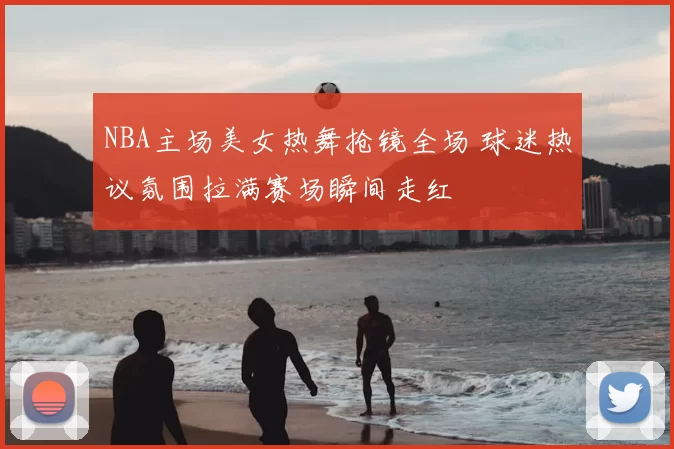 NBA主场美女热舞抢镜全场 球迷热议氛围拉满赛场瞬间走红