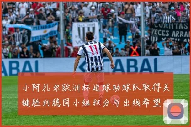 小阿扎尔欧洲杯进球助球队取得关键胜利稳固小组积分与出线希望