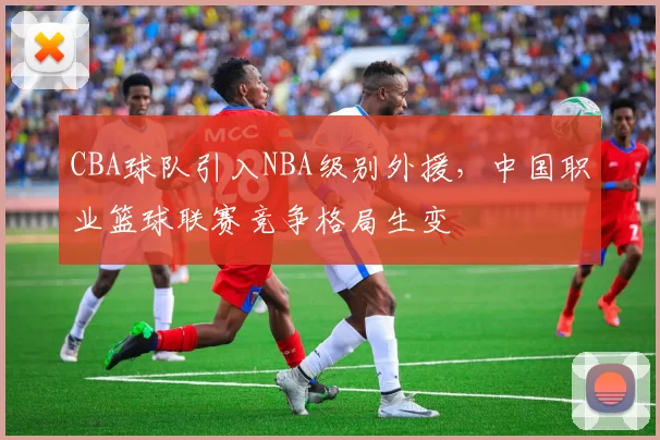 CBA球队引入NBA级别外援，中国职业篮球联赛竞争格局生变