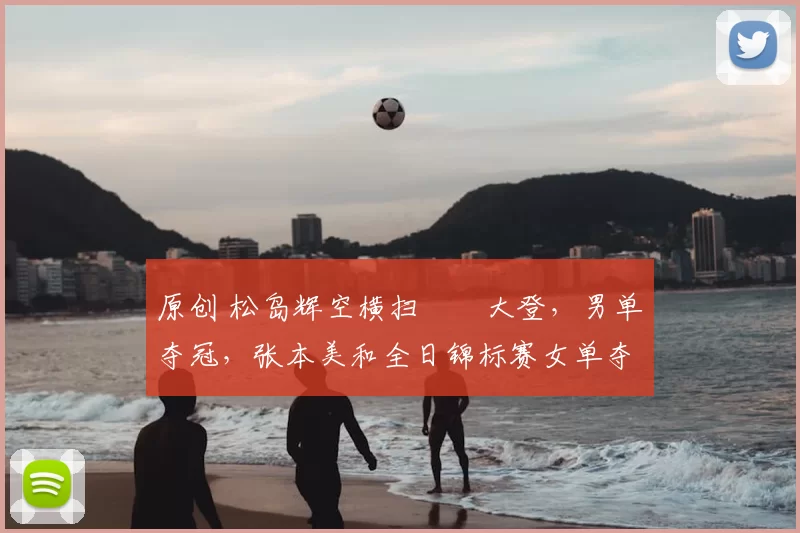 原创 松岛辉空横扫篠塚大登，男单夺冠，张本美和全日锦标赛女单夺冠