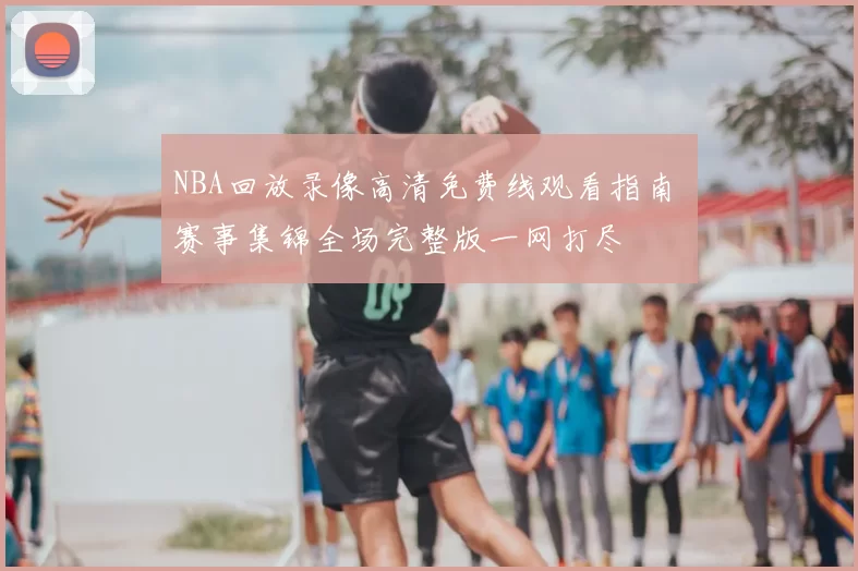 NBA回放录像高清免费线观看指南 赛事集锦全场完整版一网打尽