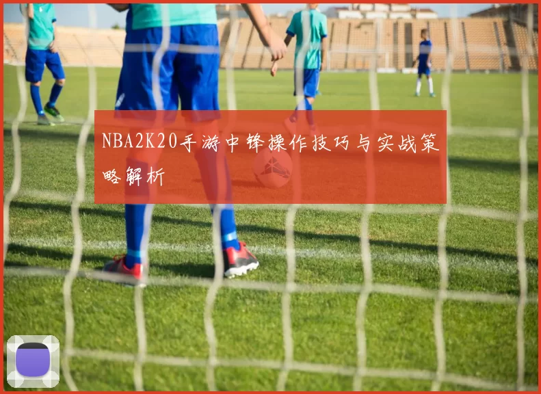 NBA2K20手游中锋操作技巧与实战策略解析