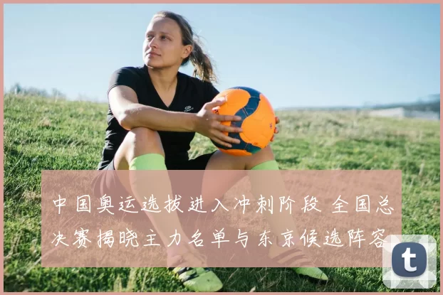 中国奥运选拔进入冲刺阶段 全国总决赛揭晓主力名单与东京候选阵容