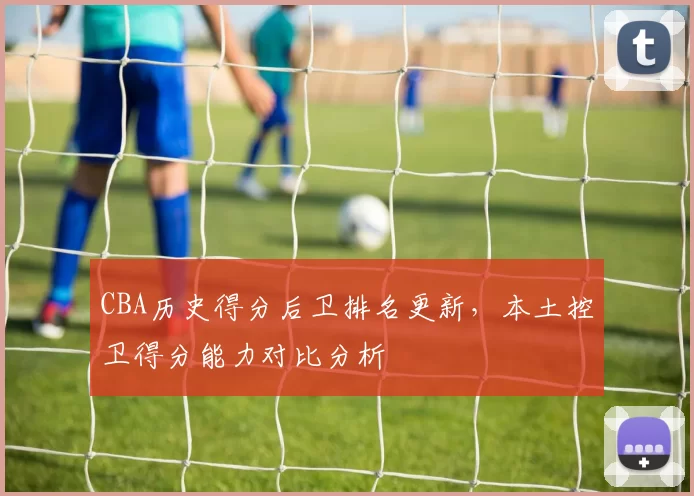 CBA历史得分后卫排名更新，本土控卫得分能力对比分析