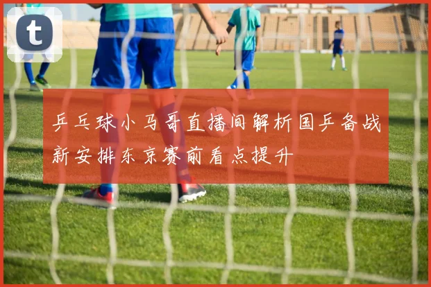 乒乓球小马哥直播间解析国乒备战新安排东京赛前看点提升