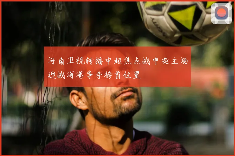 河南卫视转播中超焦点战申花主场迎战海港争夺榜首位置